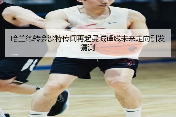 哈兰德转会沙特传闻再起曼城锋线未来走向引发猜测